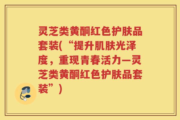 灵芝类黄酮红色护肤品套装(“提升肌肤光泽度，重现青春活力—灵芝类黄酮红色护肤品套装”)