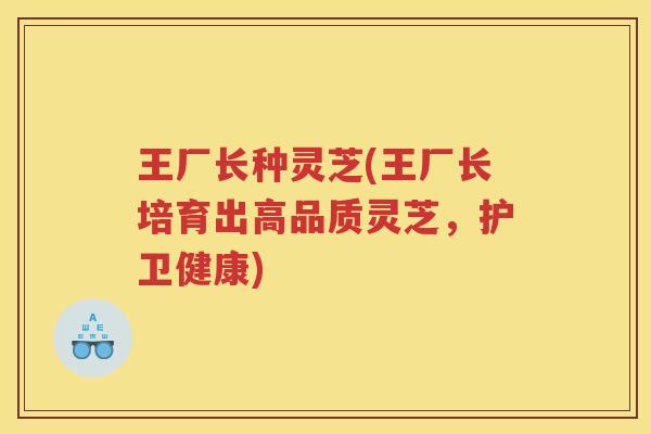 王厂长种灵芝(王厂长培育出高品质灵芝，护卫健康)