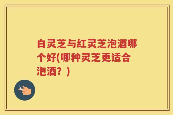 白灵芝与红灵芝泡酒哪个好(哪种灵芝更适合泡酒？)