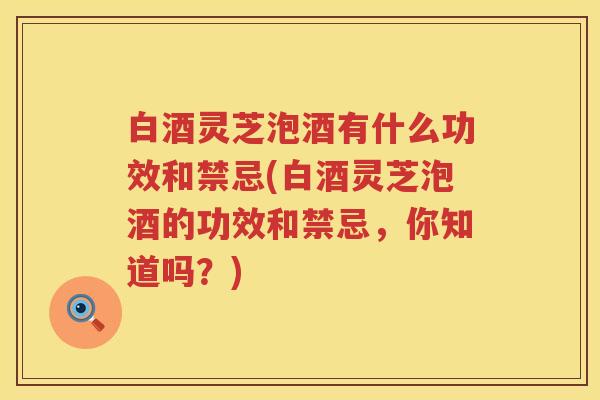 白酒灵芝泡酒有什么功效和禁忌(白酒灵芝泡酒的功效和禁忌，你知道吗？)