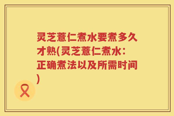 灵芝薏仁煮水要煮多久才熟(灵芝薏仁煮水：正确煮法以及所需时间)