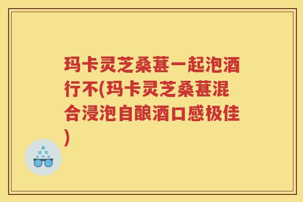 玛卡灵芝桑葚一起泡酒行不(玛卡灵芝桑葚混合浸泡自酿酒口感极佳)