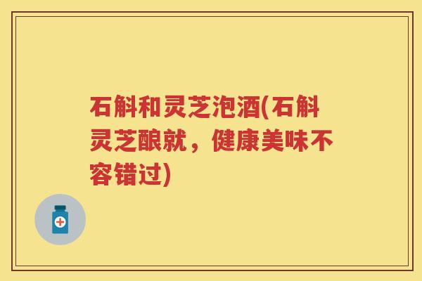 石斛和灵芝泡酒(石斛灵芝酿就，健康美味不容错过)