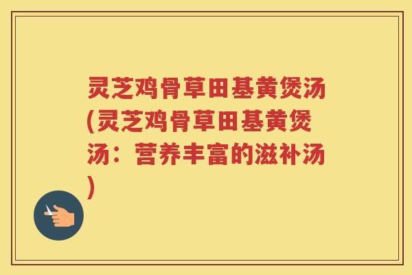 灵芝鸡骨草田基黄煲汤(灵芝鸡骨草田基黄煲汤:营养丰富的滋补汤) 灵芝鸡骨草田基黄煲汤(灵芝鸡骨草田基黄煲汤:营养丰富的滋补汤)