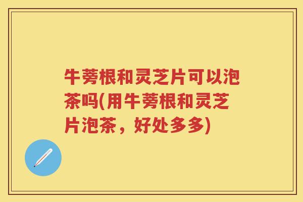 牛蒡根和灵芝片可以泡茶吗(用牛蒡根和灵芝片泡茶，好处多多)