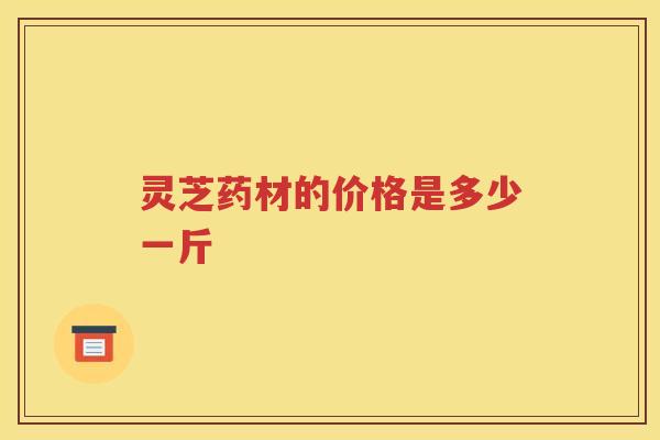 灵芝药材的价格是多少一斤