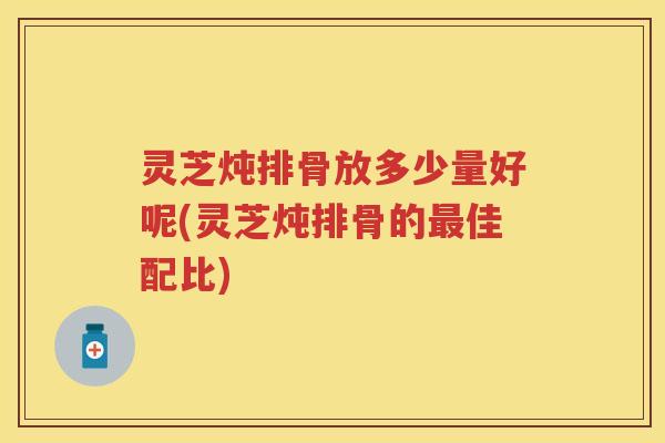 灵芝炖排骨放多少量好呢(灵芝炖排骨的最佳配比)