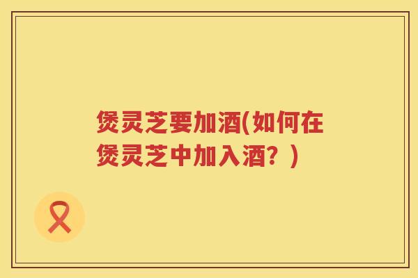 煲灵芝要加酒(如何在煲灵芝中加入酒？)