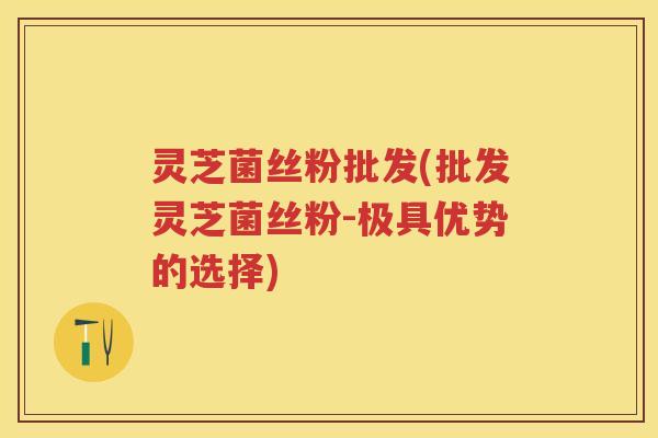 灵芝菌丝粉批发(批发灵芝菌丝粉-极具优势的选择)