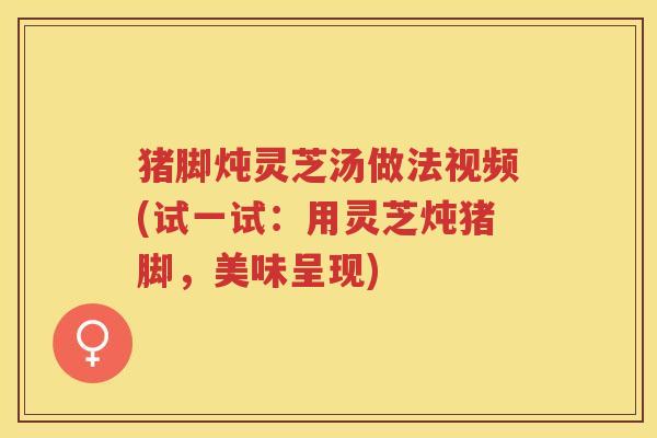 猪脚炖灵芝汤做法视频(试一试：用灵芝炖猪脚，美味呈现)