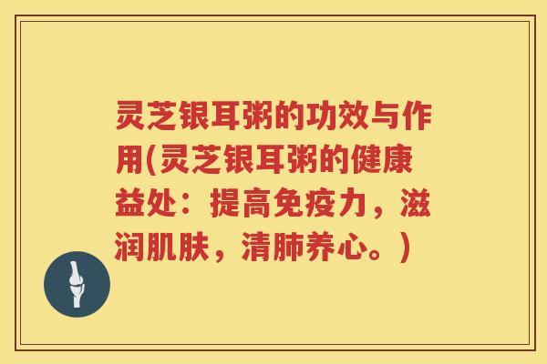灵芝银耳粥的功效与作用(灵芝银耳粥的健康益处：提高免疫力，滋润肌肤，清肺养心。)