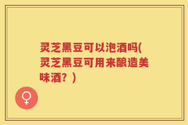 灵芝黑豆可以泡酒吗(灵芝黑豆可用来酿造美味酒？)