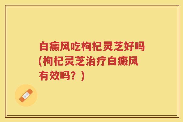 白癜风吃枸杞灵芝好吗(枸杞灵芝治疗白癜风有效吗？)