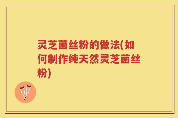 灵芝菌丝粉的做法(如何制作纯天然灵芝菌丝粉)