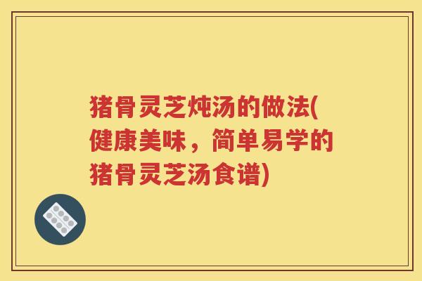 猪骨灵芝炖汤的做法(健康美味，简单易学的猪骨灵芝汤食谱)
