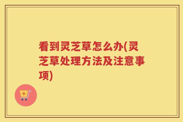 看到灵芝草怎么办(灵芝草处理方法及注意事项)