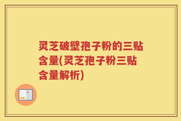 灵芝破壁孢子粉的三贴含量(灵芝孢子粉三贴含量解析)