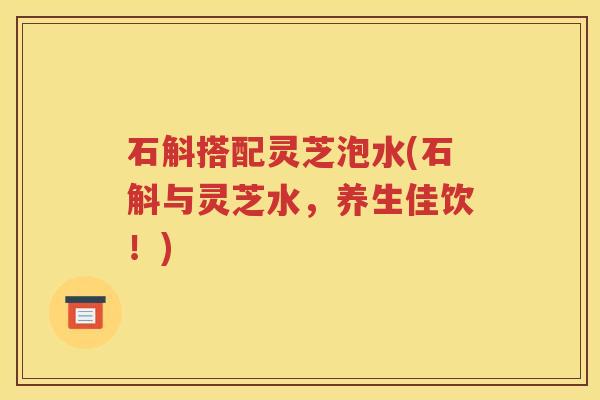 石斛搭配灵芝泡水(石斛与灵芝水，养生佳饮！)