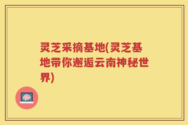 灵芝采摘基地(灵芝基地带你邂逅云南神秘世界)