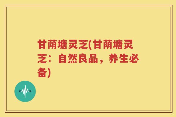 甘荫塘灵芝(甘荫塘灵芝：自然良品，养生必备)