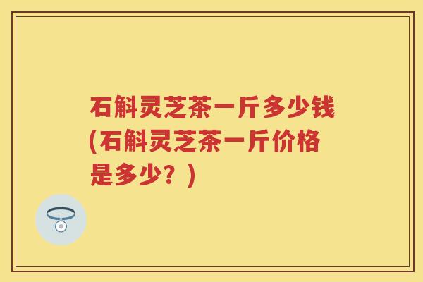 石斛灵芝茶一斤多少钱(石斛灵芝茶一斤价格是多少？)