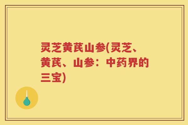 灵芝黄芪山参(灵芝、黄芪、山参：中药界的三宝)
