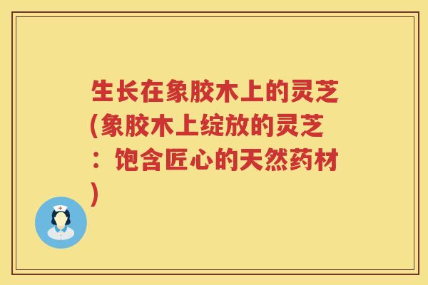 生长在象胶木上的灵芝(象胶木上绽放的灵芝：饱含匠心的天然药材)