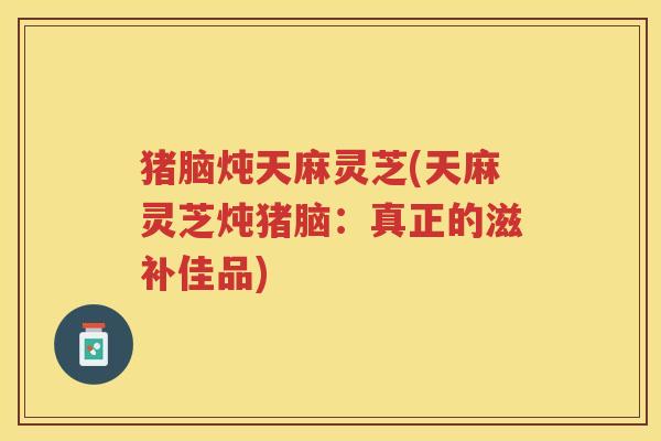 猪脑炖天麻灵芝(天麻灵芝炖猪脑:真正的滋补佳品) 猪脑炖天麻灵芝(天麻灵芝炖猪脑:真正的滋补佳品)