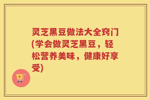 灵芝黑豆做法大全窍门(学会做灵芝黑豆，轻松营养美味，健康好享受)