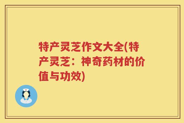 特产灵芝作文大全(特产灵芝：神奇药材的价值与功效)