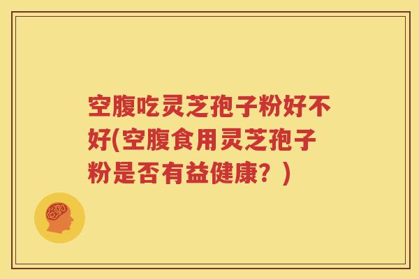 空腹吃灵芝孢子粉好不好(空腹食用灵芝孢子粉是否有益健康？)