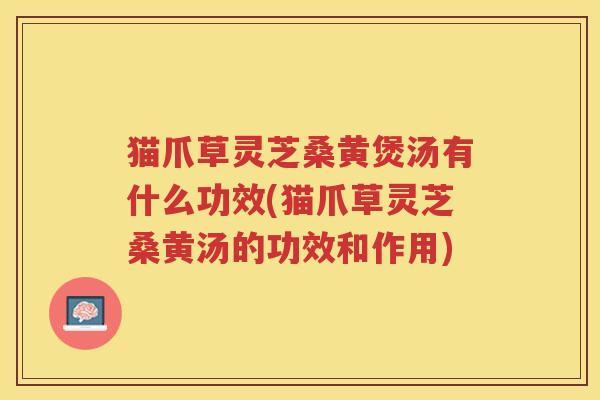 猫爪草灵芝桑黄煲汤有什么功效(猫爪草灵芝桑黄汤的功效和作用)