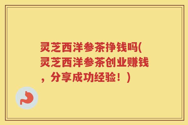 灵芝西洋参茶挣钱吗(灵芝西洋参茶创业赚钱,分享成功经验!) 灵芝西洋参茶挣钱吗(灵芝西洋参茶创业赚钱,分享成功经验!)