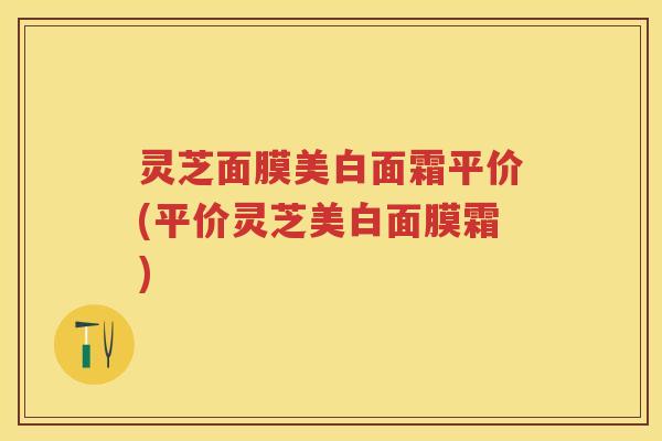 灵芝面膜美白面霜平价(平价灵芝美白面膜霜)