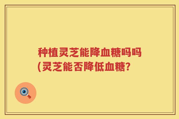 种植灵芝能降血糖吗吗(灵芝能否降低血糖？