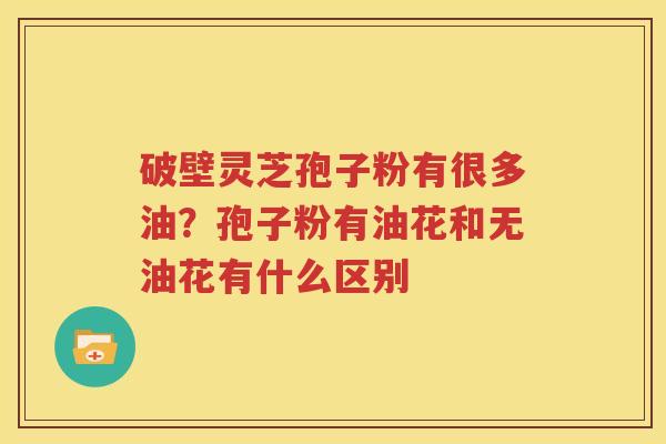 破壁灵芝孢子粉有很多油？孢子粉有油花和无油花有什么区别