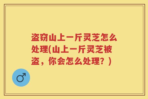 盗窃山上一斤灵芝怎么处理(山上一斤灵芝被盗,你会怎么处理?)
