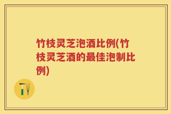 竹枝灵芝泡酒比例(竹枝灵芝酒的佳泡制比例) 竹枝灵芝泡酒比例(竹枝灵芝酒的佳泡制比例)