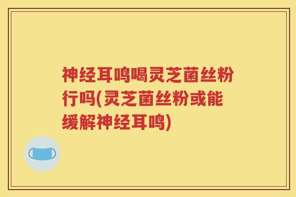 神经耳鸣喝灵芝菌丝粉行吗(灵芝菌丝粉或能缓解神经耳鸣)