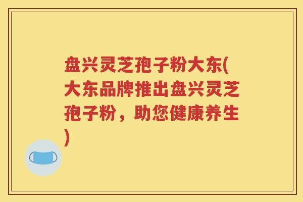 盘兴灵芝孢子粉大东(大东品牌推出盘兴灵芝孢子粉，助您健康养生)