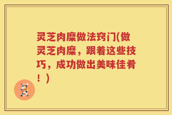 灵芝肉糜做法窍门(做灵芝肉糜，跟着这些技巧，成功做出美味佳肴！)