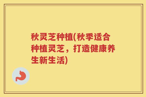 秋灵芝种植(秋季适合种植灵芝，打造健康养生新生活)