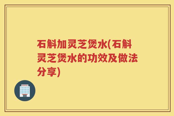 石斛加灵芝煲水(石斛灵芝煲水的功效及做法分享)