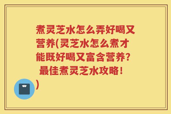 煮灵芝水怎么弄好喝又营养(灵芝水怎么煮才能既好喝又富含营养？ 最佳煮灵芝水攻略！)