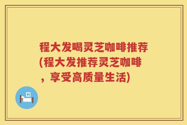 程大发喝灵芝咖啡推荐(程大发推荐灵芝咖啡，享受高质量生活)