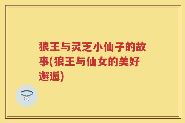 狼王与灵芝小仙子的故事(狼王与仙女的美好邂逅)
