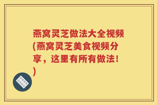 燕窝灵芝做法大全视频(燕窝灵芝美食视频分享，这里有所有做法！)