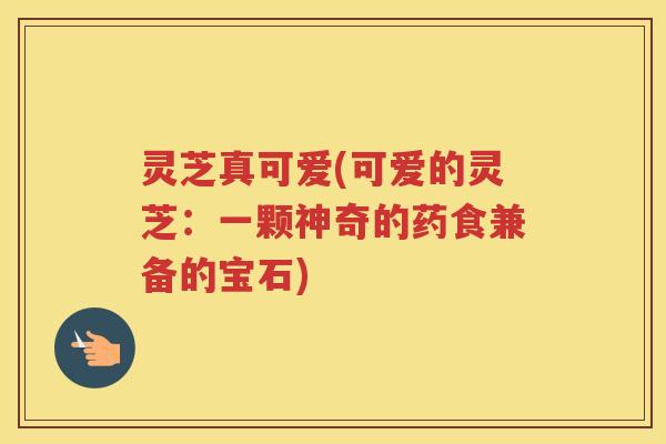 灵芝真可爱(可爱的灵芝：一颗神奇的药食兼备的宝石)