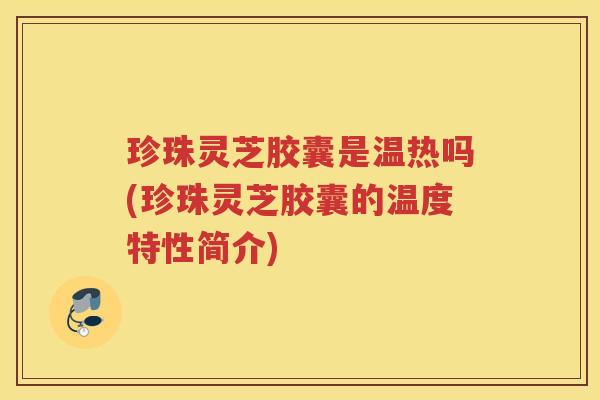 珍珠灵芝胶囊是温热吗(珍珠灵芝胶囊的温度特性简介)