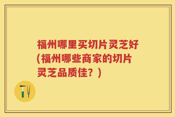 福州哪里买切片灵芝好(福州哪些商家的切片灵芝品质佳?) 福州哪里买切片灵芝好(福州哪些商家的切片灵芝品质佳?)